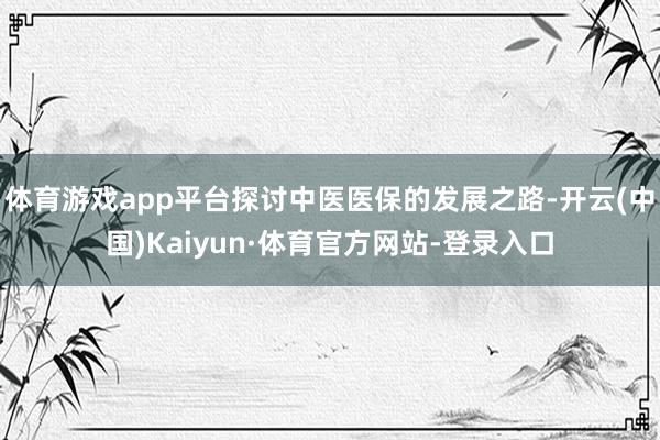 体育游戏app平台探讨中医医保的发展之路-开云(中国)Kaiyun·体育官方网站-登录入口