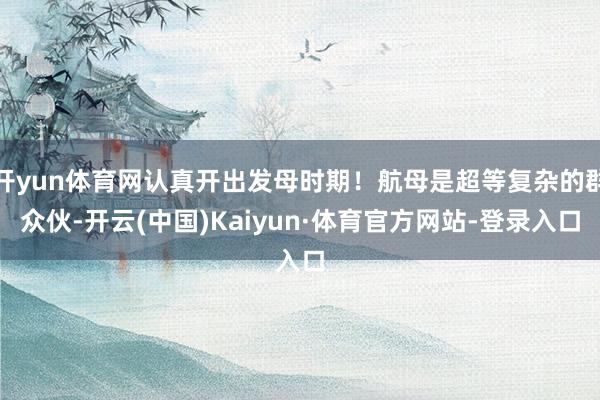 开yun体育网认真开出发母时期!航母是超等复杂的群众伙-开云(中国)Kaiyun·体育官方网站-登录入口