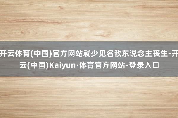 开云体育(中国)官方网站就少见名敌东说念主丧生-开云(中国)Kaiyun·体育官方网站-登录入口