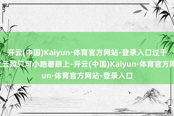 开云(中国)Kaiyun·体育官方网站-登录入口过于急忙的脚步让云姒只可小跑着跟上-开云(中国)Kaiyun·体育官方网站-登录入口