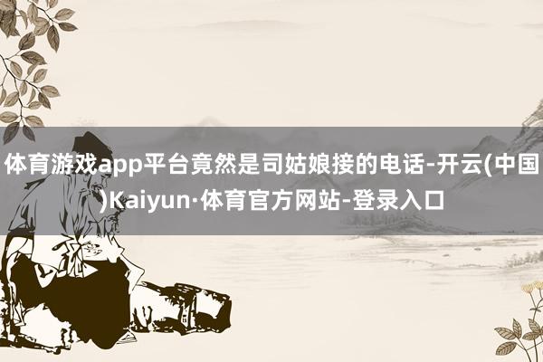 体育游戏app平台竟然是司姑娘接的电话-开云(中国)Kaiyun·体育官方网站-登录入口