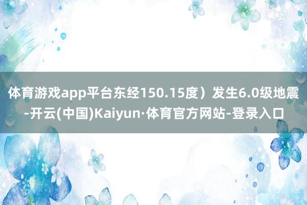 体育游戏app平台东经150.15度）发生6.0级地震-开云(中国)Kaiyun·体育官方网站-登录入口