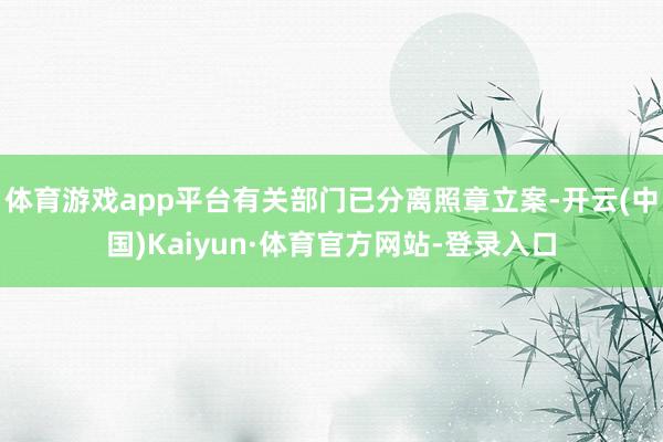 体育游戏app平台有关部门已分离照章立案-开云(中国)Kaiyun·体育官方网站-登录入口