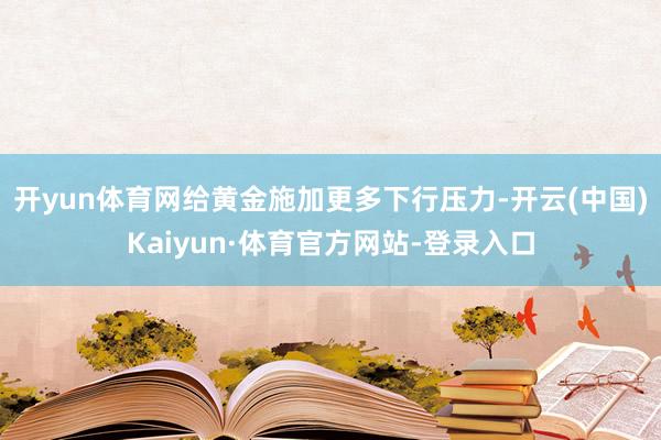开yun体育网给黄金施加更多下行压力-开云(中国)Kaiyun·体育官方网站-登录入口