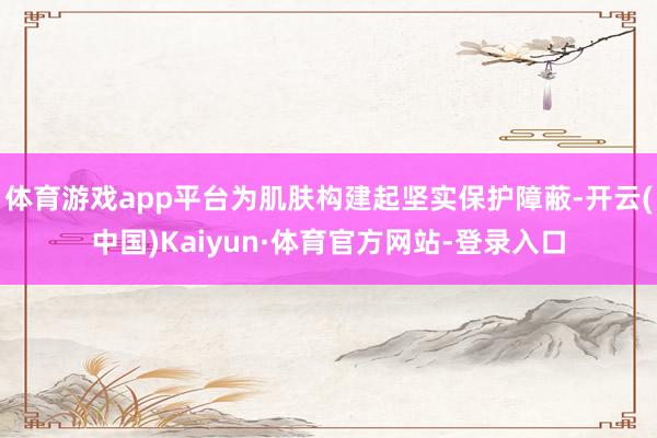 体育游戏app平台为肌肤构建起坚实保护障蔽-开云(中国)Kaiyun·体育官方网站-登录入口