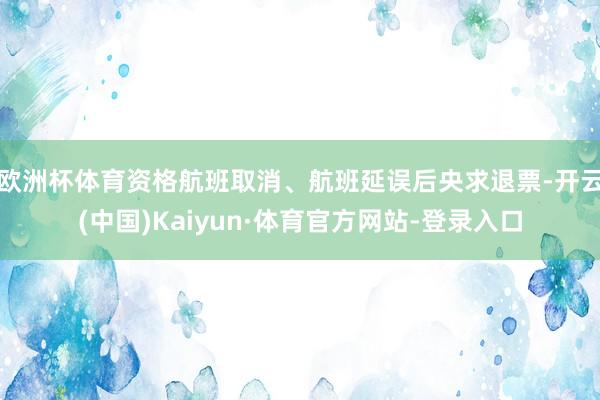 欧洲杯体育资格航班取消、航班延误后央求退票-开云(中国)Kaiyun·体育官方网站-登录入口