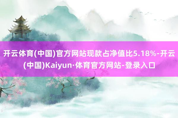 开云体育(中国)官方网站现款占净值比5.18%-开云(中国)Kaiyun·体育官方网站-登录入口