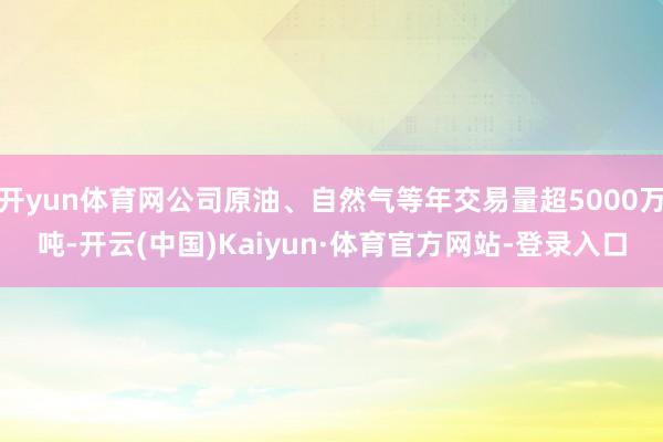 开yun体育网公司原油、自然气等年交易量超5000万吨-开云(中国)Kaiyun·体育官方网站-登录入口