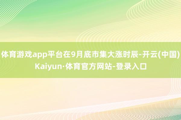 体育游戏app平台在9月底市集大涨时辰-开云(中国)Kaiyun·体育官方网站-登录入口