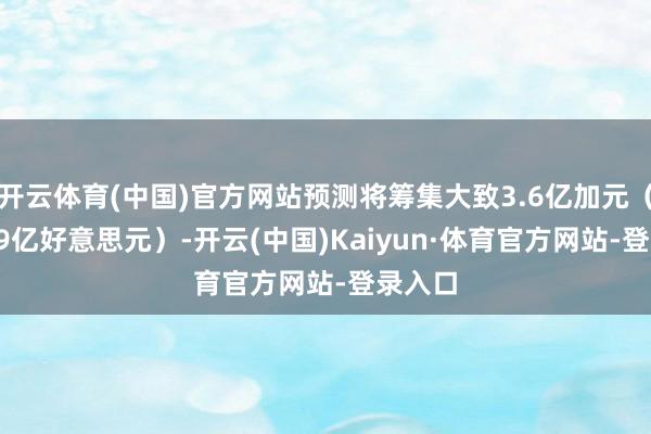 开云体育(中国)官方网站预测将筹集大致3.6亿加元（约2.59亿好意思元）-开云(中国)Kaiyun·体育官方网站-登录入口