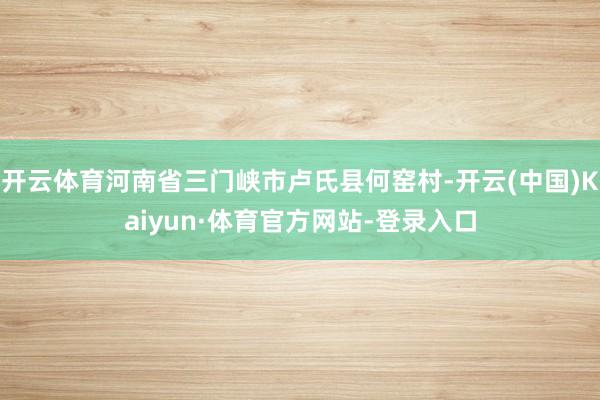 开云体育河南省三门峡市卢氏县何窑村-开云(中国)Kaiyun·体育官方网站-登录入口