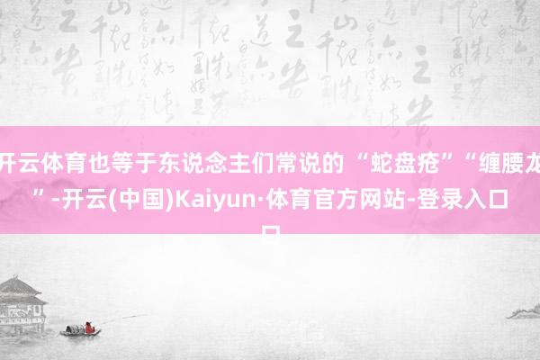 开云体育也等于东说念主们常说的 “蛇盘疮”“缠腰龙”-开云(中国)Kaiyun·体育官方网站-登录入口