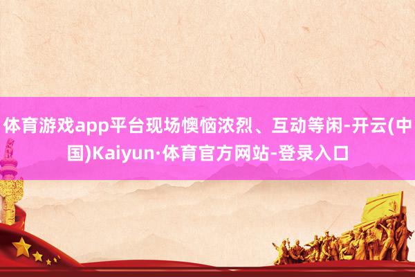 体育游戏app平台现场懊恼浓烈、互动等闲-开云(中国)Kaiyun·体育官方网站-登录入口