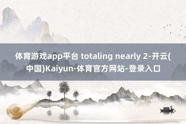 体育游戏app平台 totaling nearly 2-开云(中国)Kaiyun·体育官方网站-登录入口