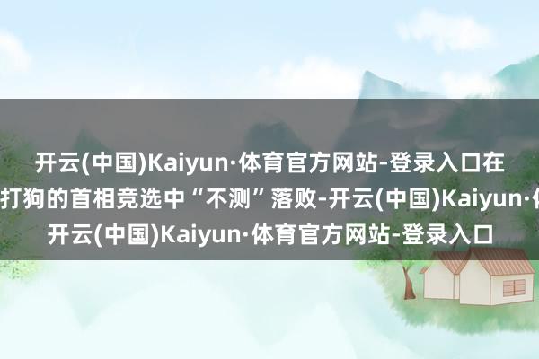 开云(中国)Kaiyun·体育官方网站-登录入口在其国内自以为十足关门打狗的首相竞选中“不测”落败-开云(中国)Kaiyun·体育官方网站-登录入口