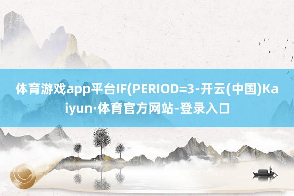 体育游戏app平台IF(PERIOD=3-开云(中国)Kaiyun·体育官方网站-登录入口