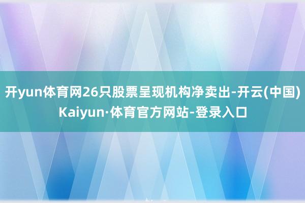 开yun体育网26只股票呈现机构净卖出-开云(中国)Kaiyun·体育官方网站-登录入口