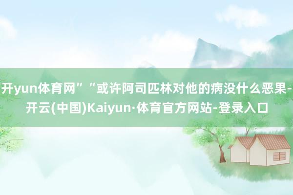 开yun体育网”“或许阿司匹林对他的病没什么恶果-开云(中国)Kaiyun·体育官方网站-登录入口