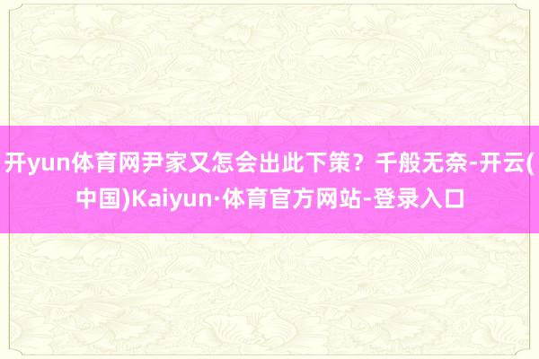 开yun体育网尹家又怎会出此下策？千般无奈-开云(中国)Kaiyun·体育官方网站-登录入口