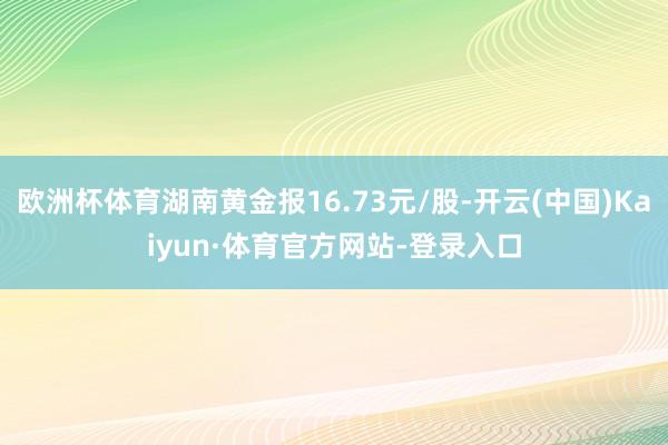 欧洲杯体育湖南黄金报16.73元/股-开云(中国)Kaiyun·体育官方网站-登录入口
