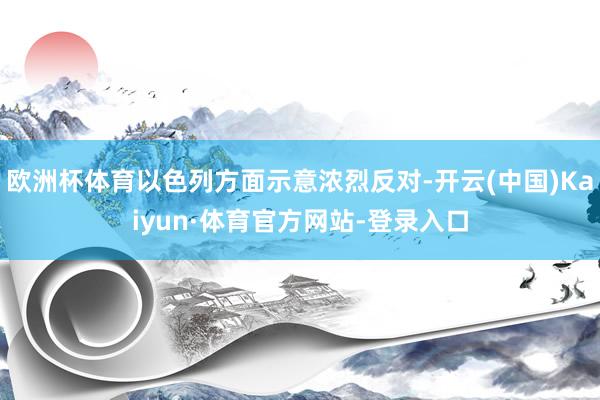 欧洲杯体育以色列方面示意浓烈反对-开云(中国)Kaiyun·体育官方网站-登录入口
