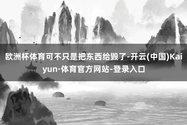 欧洲杯体育可不只是把东西给毁了-开云(中国)Kaiyun·体育官方网站-登录入口