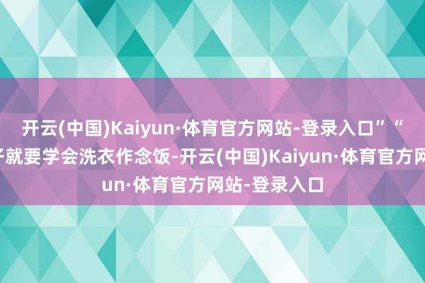 开云(中国)Kaiyun·体育官方网站-登录入口”“我妈说女孩子就要学会洗衣作念饭-开云(中国)Kaiyun·体育官方网站-登录入口