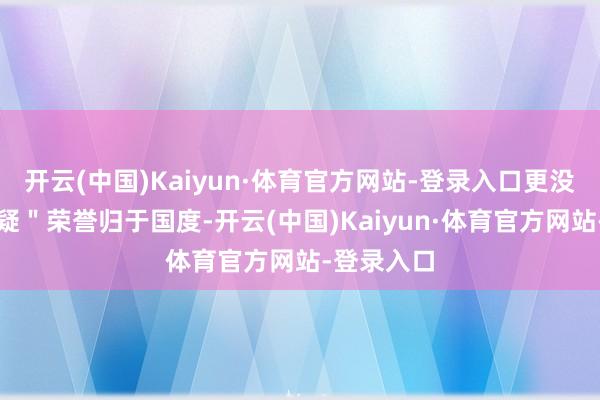 开云(中国)Kaiyun·体育官方网站-登录入口更没事理去质疑＂荣誉归于国度-开云(中国)Kaiyun·体育官方网站-登录入口