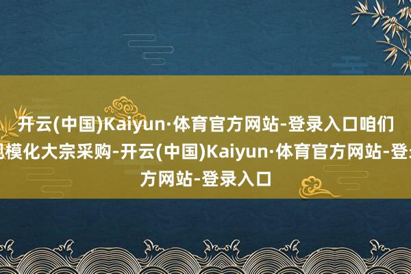 开云(中国)Kaiyun·体育官方网站-登录入口咱们基于规模化大宗采购-开云(中国)Kaiyun·体育官方网站-登录入口