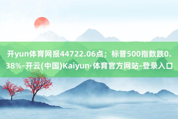 开yun体育网报44722.06点；标普500指数跌0.38%-开云(中国)Kaiyun·体育官方网站-登录入口
