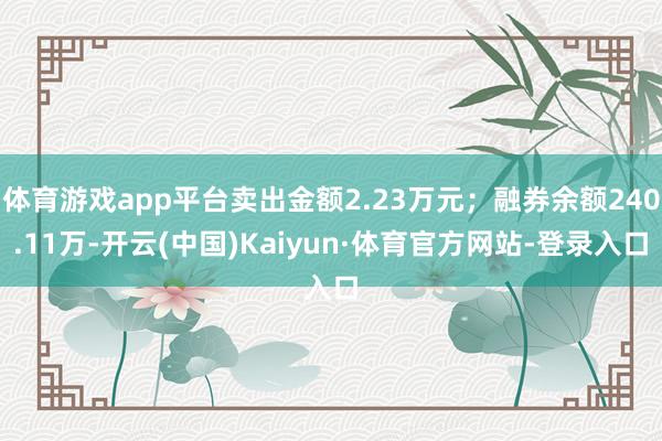 体育游戏app平台卖出金额2.23万元；融券余额240.11万-开云(中国)Kaiyun·体育官方网站-登录入口