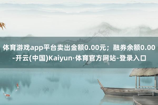 体育游戏app平台卖出金额0.00元;融券余额0.00-开云(中国)Kaiyun·体育官方网站-登录入口