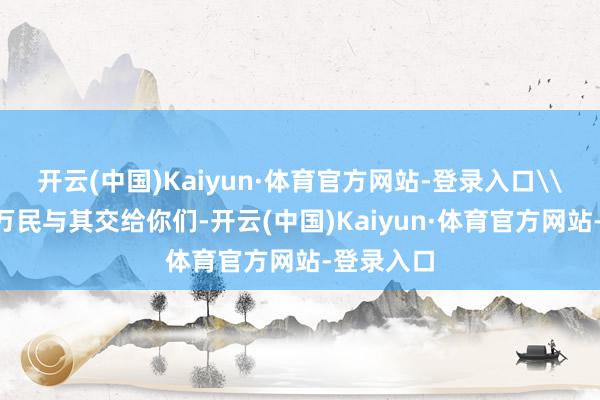 开云(中国)Kaiyun·体育官方网站-登录入口\n这山河万民与其交给你们-开云(中国)Kaiyun·体育官方网站-登录入口