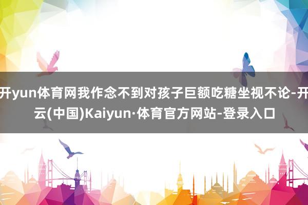 开yun体育网我作念不到对孩子巨额吃糖坐视不论-开云(中国)Kaiyun·体育官方网站-登录入口