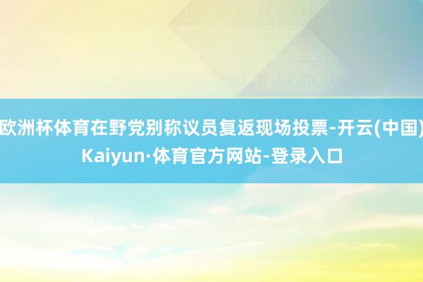 欧洲杯体育在野党别称议员复返现场投票-开云(中国)Kaiyun·体育官方网站-登录入口