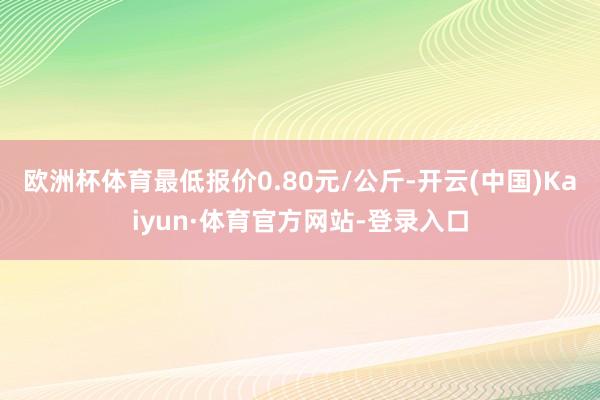欧洲杯体育最低报价0.80元/公斤-开云(中国)Kaiyun·体育官方网站-登录入口