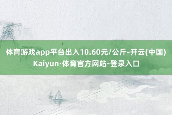 体育游戏app平台出入10.60元/公斤-开云(中国)Kaiyun·体育官方网站-登录入口