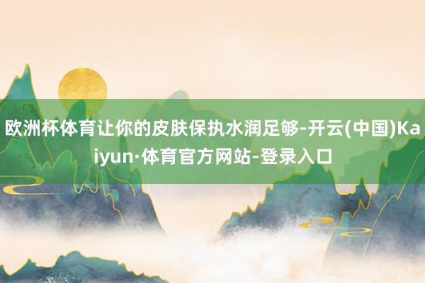欧洲杯体育让你的皮肤保执水润足够-开云(中国)Kaiyun·体育官方网站-登录入口