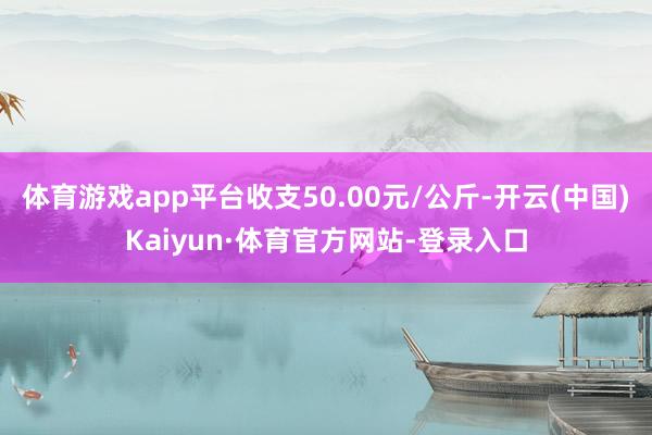体育游戏app平台收支50.00元/公斤-开云(中国)Kaiyun·体育官方网站-登录入口