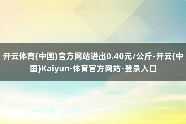开云体育(中国)官方网站进出0.40元/公斤-开云(中国)Kaiyun·体育官方网站-登录入口