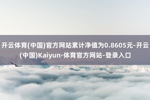 开云体育(中国)官方网站累计净值为0.8605元-开云(中国)Kaiyun·体育官方网站-登录入口