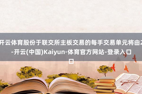 开云体育股份于联交所主板交易的每手交易单元将由2-开云(中国)Kaiyun·体育官方网站-登录入口