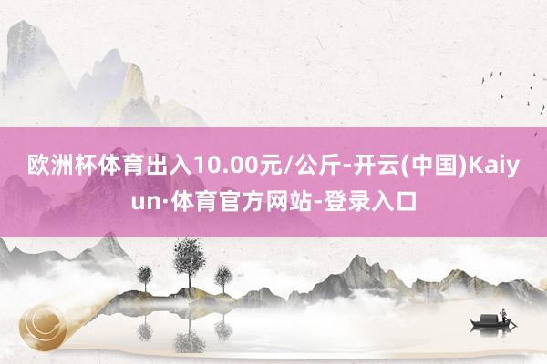 欧洲杯体育出入10.00元/公斤-开云(中国)Kaiyun·体育官方网站-登录入口