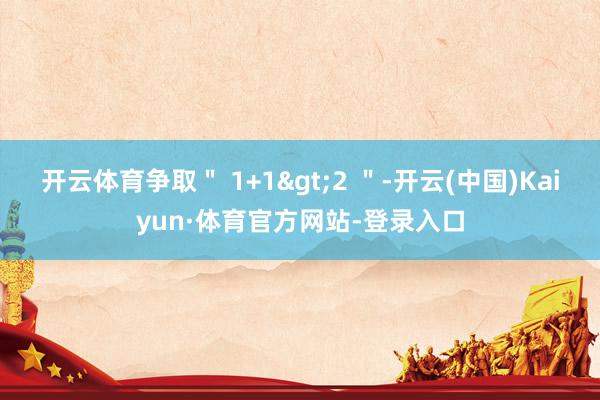 开云体育争取＂ 1+1>2 ＂-开云(中国)Kaiyun·体育官方网站-登录入口
