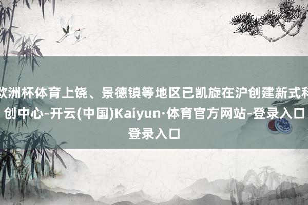 欧洲杯体育上饶、景德镇等地区已凯旋在沪创建新式科创中心-开云(中国)Kaiyun·体育官方网站-登录入口