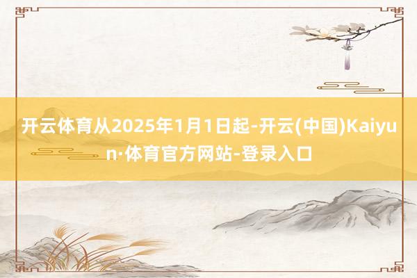 开云体育从2025年1月1日起-开云(中国)Kaiyun·体育官方网站-登录入口