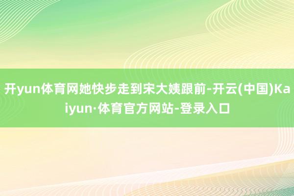 开yun体育网她快步走到宋大姨跟前-开云(中国)Kaiyun·体育官方网站-登录入口