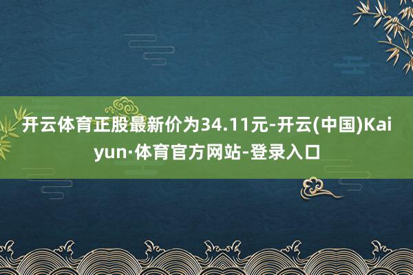 开云体育正股最新价为34.11元-开云(中国)Kaiyun·体育官方网站-登录入口