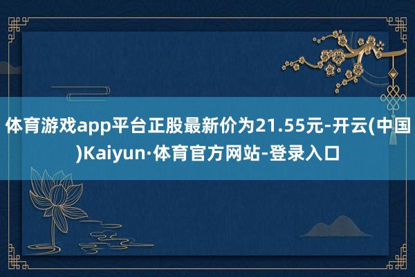 体育游戏app平台正股最新价为21.55元-开云(中国)Kaiyun·体育官方网站-登录入口