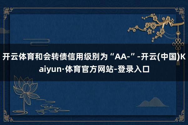 开云体育和会转债信用级别为“AA-”-开云(中国)Kaiyun·体育官方网站-登录入口